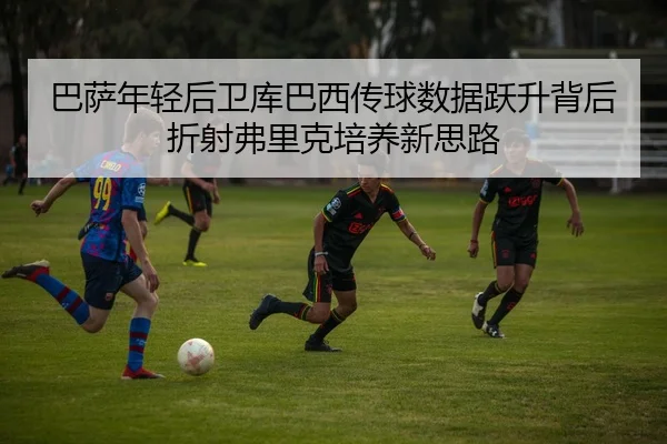 巴萨年轻后卫库巴西传球数据跃升背后折射弗里克培养新思路
