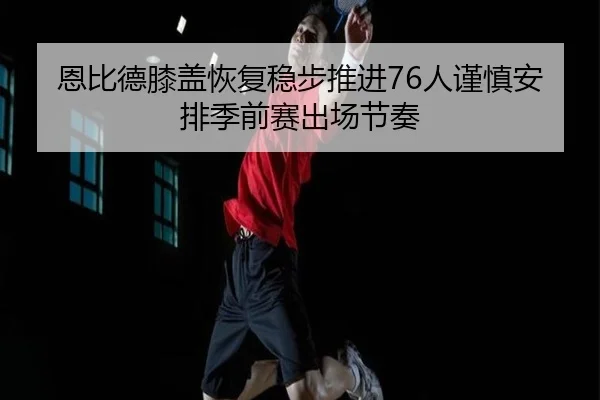 恩比德膝盖恢复稳步推进76人谨慎安排季前赛出场节奏